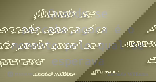 Quando se percebe,agora é o momento pelo qual se esperava... Frase de Lucinda Williams.