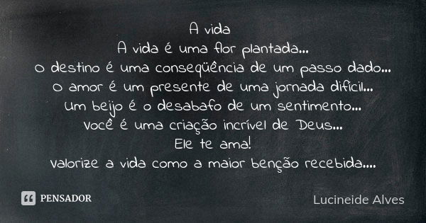 A vida A vida é uma flor plantada... O destino é uma conseqüência de um passo dado... O amor é um presente de uma jornada difícil... Um beijo é o desabafo de um... Frase de Lucineide Alves.