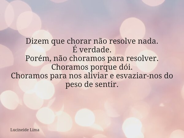 Dizem que chorar não resolve nada. É verdade. Porém, não choramos para resolver. Choramos porque dói. Choramos para nos aliviar e esvaziar-nos do peso de sentir... Frase de Lucineide Lima.