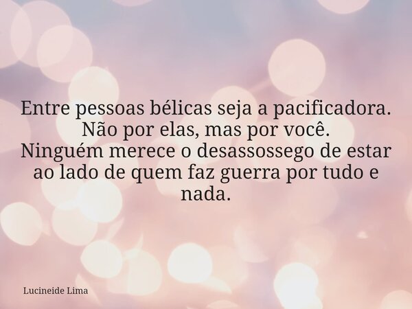 Entre pessoas bélicas seja a pacificadora. Não por elas, mas por você. Ninguém merece o desassossego de estar ao lado de quem faz guerra por tudo e nada.... Frase de Lucineide Lima.