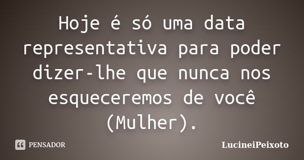 Hoje é só uma data representativa para poder dizer-lhe que nunca nos esqueceremos de você (Mulher).... Frase de LucineiPeixoto.