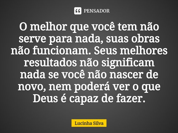 ⁠O melhor que você tem não serve para nada, suas obras não funcionam. Seus melhores resultados não significam nada se você não nascer de novo, nem poderá ver o ... Frase de Lucinha Silva.