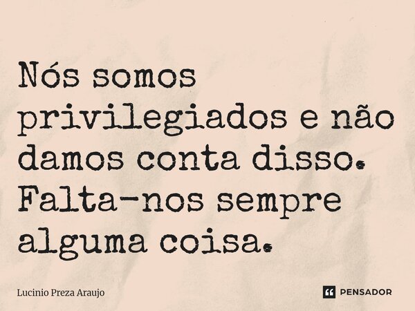 Nós somos privilegiados e não damos conta disso. Falta-nos sempre alguma coisa.... Frase de Lucinio Preza Araújo.