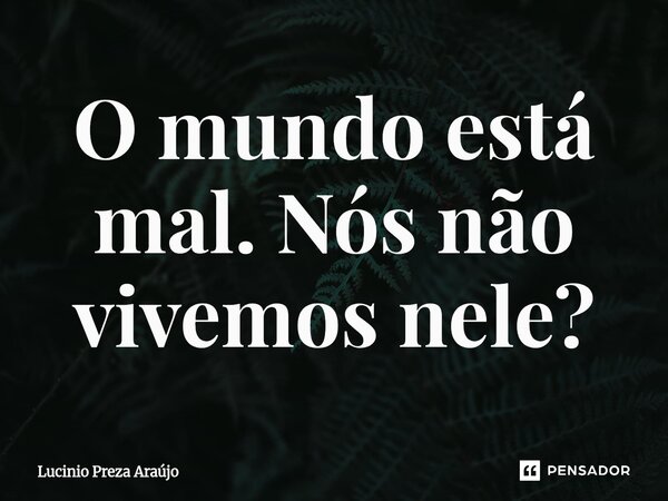 ⁠O mundo está mal. Nós não vivemos nele?... Frase de Lucinio Preza Araújo.