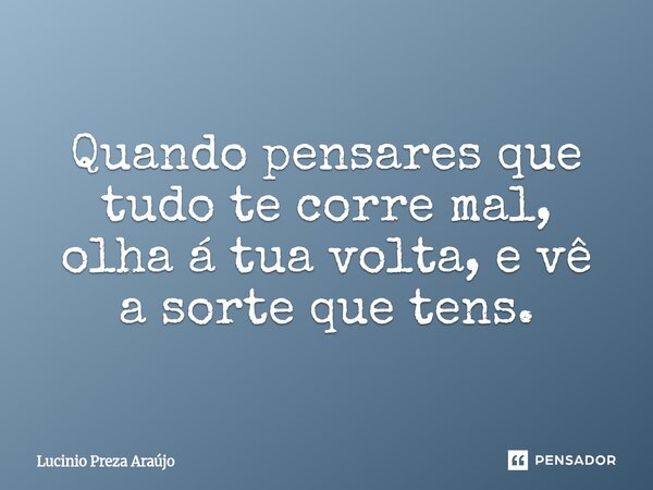 Quando pensares que tudo te corre mal, olha á tua volta, e vê a sorte que tens.⁠... Frase de Lucinio Preza Araújo.