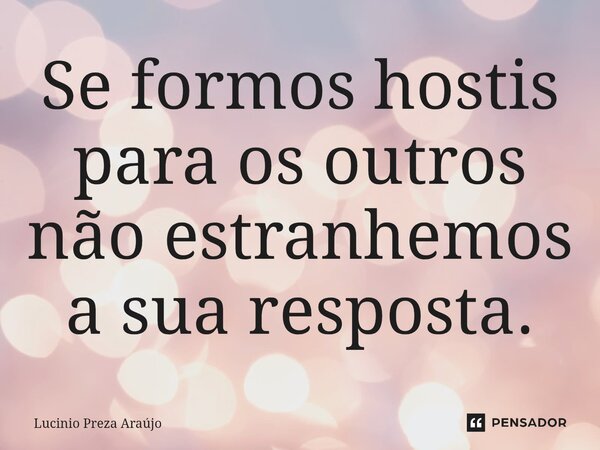 Se formos hostis para os outros não estranhemos a sua resposta.... Frase de Lucinio Preza Araújo.