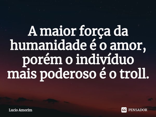 ⁠A maior força da humanidade é o amor, porém o indivíduo mais poderoso é o troll.... Frase de Lúcio Amorim.
