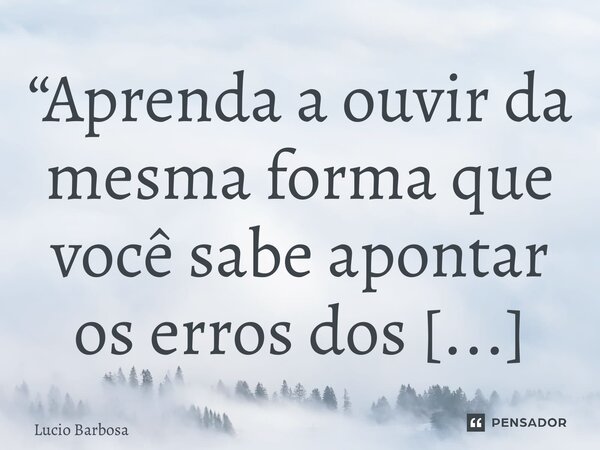 “⁠Aprenda a ouvir da mesma forma que você sabe apontar os erros dos outros”... Frase de Lucio Barbosa.