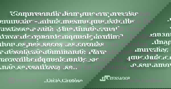 "Compreendia bem que era preciso renunciar – ainda mesmo que isto lhe custasse a vida. Que fundo cruel encontrava de repente naquele jardim? Imaginou os pé... Frase de Lúcio Cardoso.
