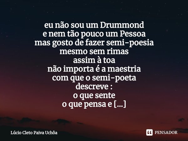 eu não sou um Drummond
e nem tão pouco um Pessoa
mas gosto de fazer semi-poesia
mesmo sem rimas
assim à toa
não importa é a maestria
com que o semi-poeta
descr... Frase de Lúcio Cleto Paiva Uchôa.