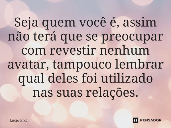 ⁠Seja quem você é, assim não terá que se preocupar com revestir nenhum avatar, tampouco lembrar qual deles foi utilizado nas suas relações.... Frase de Lucio Eroli.