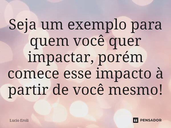 ⁠Seja um exemplo para quem você quer impactar, porém comece esse impacto à partir de você mesmo!... Frase de Lucio Eroli.