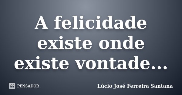 A felicidade existe onde existe vontade...... Frase de Lúcio José Ferreira Santana.