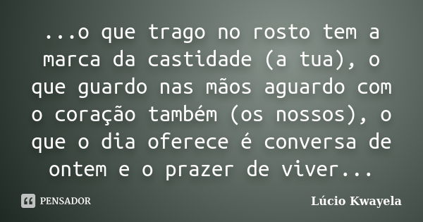 ...o que trago no rosto tem a marca da castidade (a tua), o que guardo nas mãos aguardo com o coração também (os nossos), o que o dia oferece é conversa de onte... Frase de Lúcio Kwayela.