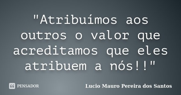 "Atribuímos aos outros o valor que acreditamos que eles atribuem a nós!!"... Frase de Lucio Mauro Pereira dos Santos.