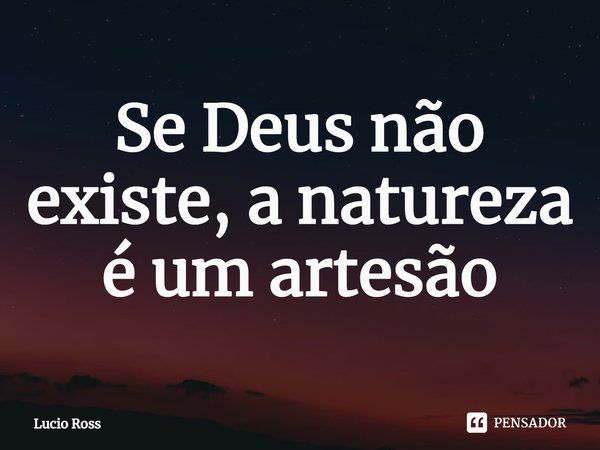 ⁠Se Deus não existe, a natureza é um artesão... Frase de Lucio Ross.