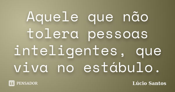 Aquele que não tolera pessoas inteligentes, que viva no estábulo.... Frase de Lúcio Santos.