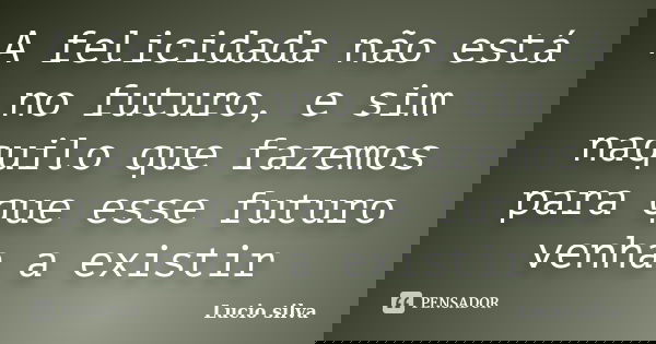 A felicidada não está no futuro, e sim naquilo que fazemos para que esse futuro venha a existir... Frase de Lucio silva.