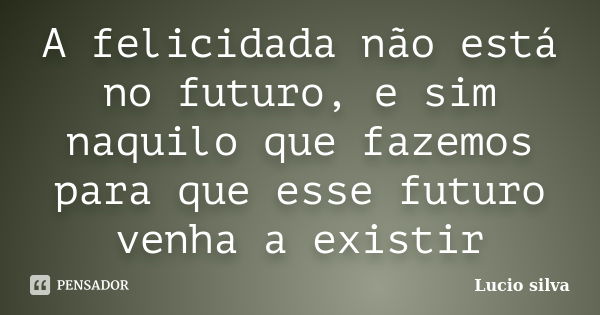 A felicidada não está no futuro, e sim naquilo que fazemos para que esse futuro venha a existir... Frase de Lucio silva.