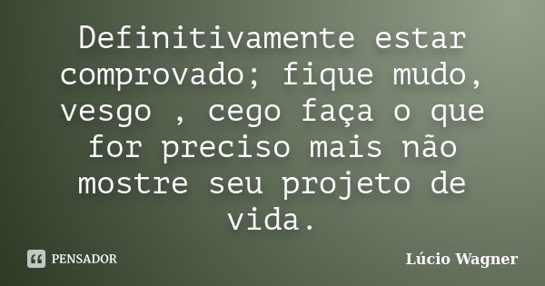 Definitivamente estar comprovado; fique mudo, vesgo , cego faça o que for preciso mais não mostre seu projeto de vida.... Frase de Lúcio Wagner.