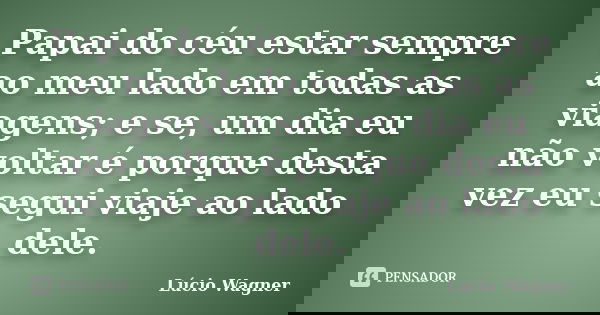 Papai do céu estar sempre ao meu lado em todas as viagens; e se, um dia eu não voltar é porque desta vez eu segui viaje ao lado dele.... Frase de Lúcio Wagner.
