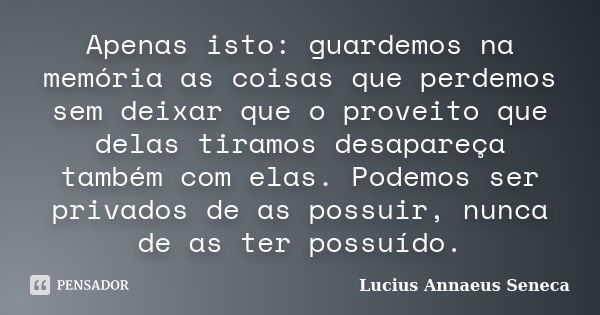 Apenas isto: guardemos na memória as coisas que perdemos sem deixar que o proveito que delas tiramos desapareça também com elas. Podemos ser privados de as poss... Frase de Lucius Annaeus Seneca.