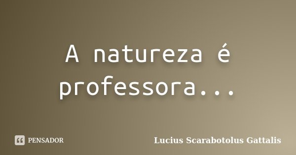 A natureza é professora...... Frase de Lucius Scarabotolus Gattalis.