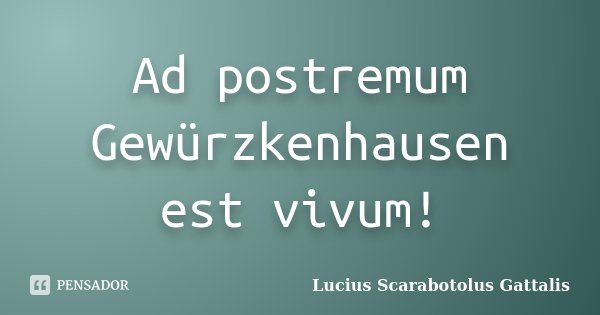 Ad postremum Gewürzkenhausen est vivum!... Frase de Lucius Scarabotolus Gattalis.