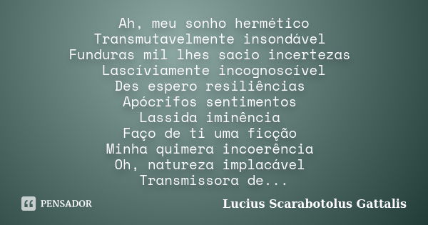 Ah, meu sonho hermético Transmutavelmente insondável Funduras mil lhes sacio incertezas Lascíviamente incognoscível Des espero resiliências Apócrifos sentimento... Frase de Lucius Scarabotolus Gattalis.