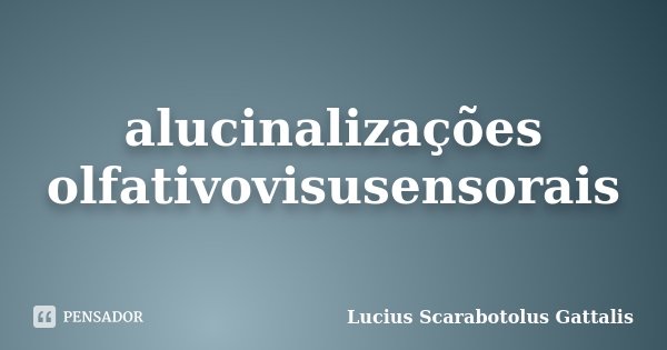 alucinalizações olfativovisusensorais... Frase de Lucius Scarabotolus Gattalis.