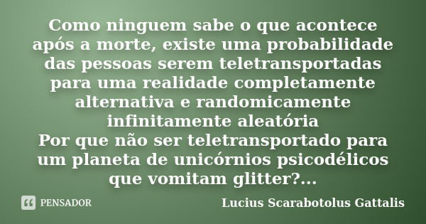 Como ninguem sabe o que acontece após a morte, existe uma probabilidade das pessoas serem teletransportadas para uma realidade completamente alternativa e rando... Frase de Lucius Scarabotolus Gattalis.