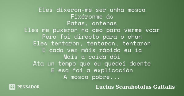 Eles dixeron-me ser unha mosca Fixéronme ás Patas, antenas Eles me puxeron no ceo para verme voar Pero foi directo para o chan Eles tentaron, tentaron, tentaron... Frase de Lucius Scarabotolus Gattalis.