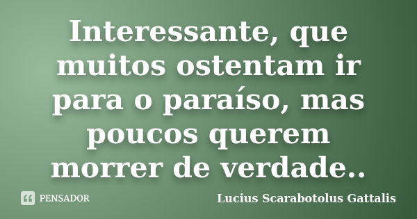 Interessante, que muitos ostentam ir para o paraíso, mas poucos querem morrer de verdade..... Frase de Lucius Scarabotolus Gattalis.