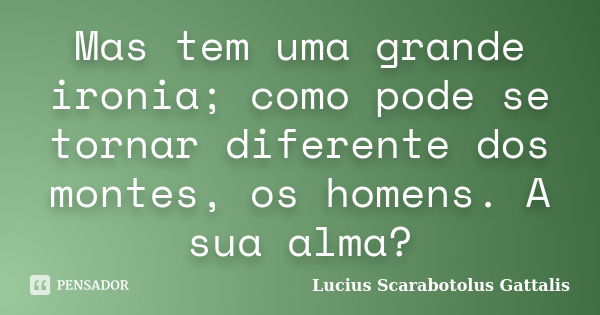 Mas tem uma grande ironia; como pode se tornar diferente dos montes, os homens. A sua alma?... Frase de Lucius Scarabotolus Gattalis.