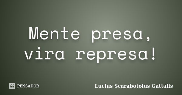 Mente presa, vira represa!... Frase de Lucius Scarabotolus Gattalis.