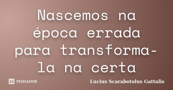 Nascemos na época errada para transforma-la na certa... Frase de Lucius Scarabotolus Gattalis.