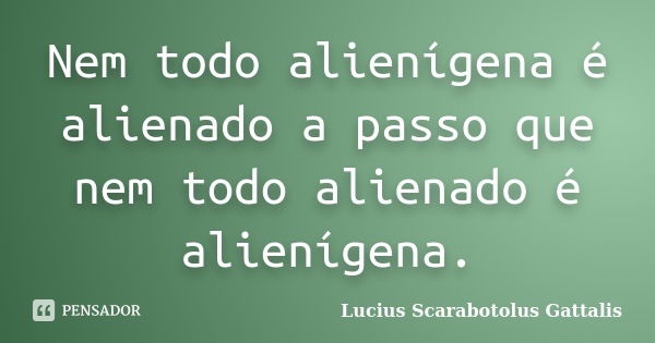 Nem todo alienígena é alienado a passo que nem todo alienado é alienígena.... Frase de Lucius Scarabotolus Gattalis.