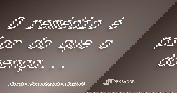 O remédio é pior do que a doença...... Frase de Lucius Scarabotolus Gattalis.
