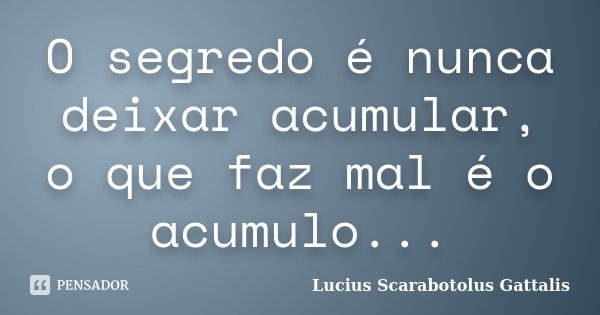 O segredo é nunca deixar acumular, o que faz mal é o acumulo...... Frase de Lucius Scarabotolus Gattalis.