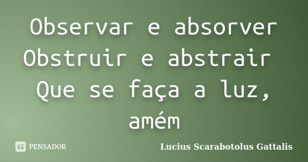 Observar e absorver Obstruir e abstrair Que se faça a luz, amém... Frase de Lucius Scarabotolus Gattalis.