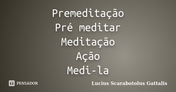 Premeditação Pré meditar Meditação Ação Medi-la... Frase de Lucius Scarabotolus Gattalis.