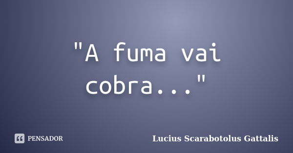 "A fuma vai cobra..."... Frase de Lucius Scarabotolus Gattalis.