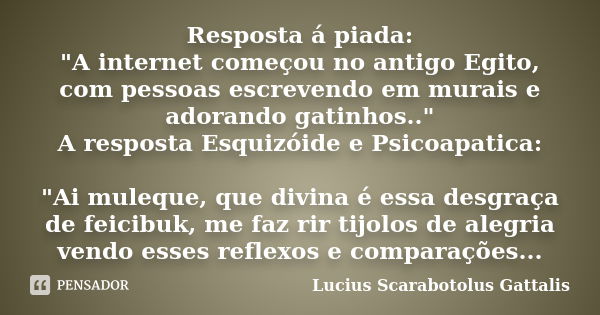 Resposta á piada: "A internet começou no antigo Egito, com pessoas escrevendo em murais e adorando gatinhos.." A resposta Esquizóide e Psicoapatica: &... Frase de Lucius Scarabotolus Gattalis.