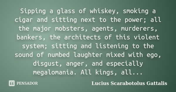 Sipping a glass of whiskey, smoking a cigar and sitting next to the power; all the major mobsters, agents, murderers, bankers, the architects of this violent sy... Frase de Lucius Scarabotolus Gattalis.