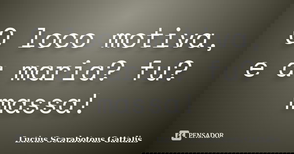 O loco motiva, e a maria? fu? massa!... Frase de Lucius Scarabotous Gattalis.