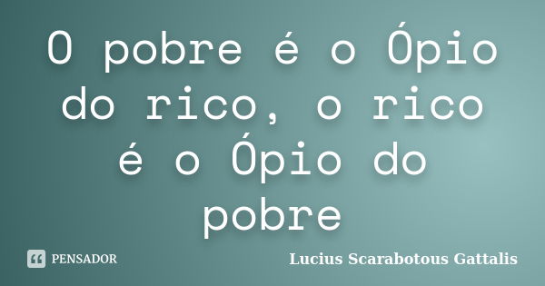 O pobre é o Ópio do rico, o rico é o Ópio do pobre... Frase de Lucius Scarabotous Gattalis.