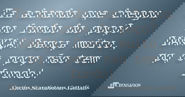 Ta achando que chegou no fundo do poço? DANÇA! Dança muito, pq o poço não tem fundo!... Frase de Lucius Scarabotous Gattalis.