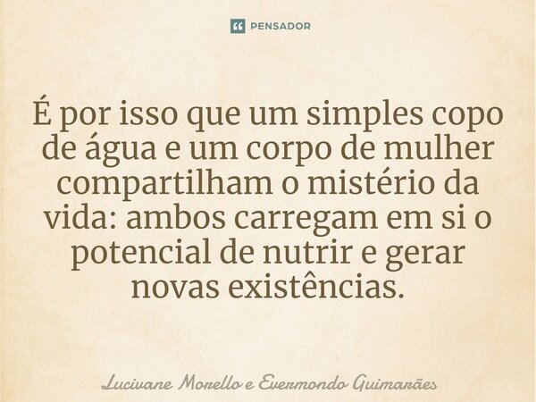 ⁠É por isso que um simples copo de água e um corpo de mulher compartilham o mistério da vida: ambos carregam em si o potencial de nutrir e gerar novas existênci... Frase de Lucivane Morello e Evermondo Guimarães.