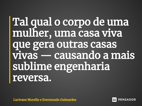 ⁠Tal qual o corpo de uma mulher, uma casa viva que gera outras casas vivas — causando a mais sublime engenharia reversa.... Frase de Lucivane Morello e Evermondo Guimarães.