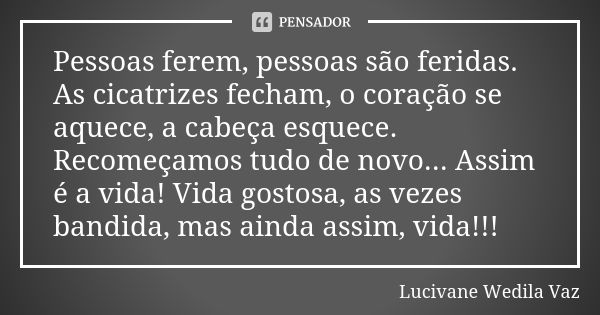 Pessoas ferem, pessoas são feridas. As cicatrizes fecham, o coração se aquece, a cabeça esquece. Recomeçamos tudo de novo... Assim é a vida! Vida gostosa, as ve... Frase de Lucivane Wedila Vaz.